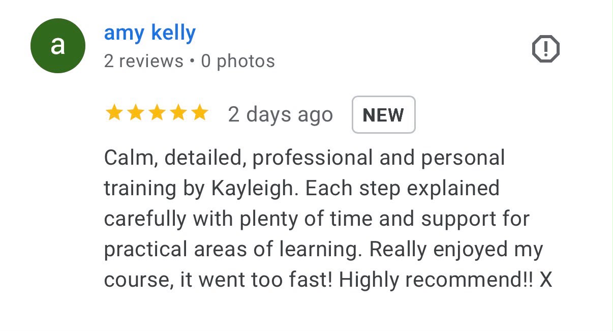 Five-star Google review from amy kelly: Calm, detailed, professional and personal training by Kayleigh. Each step explained carefully with plenty of time and support for practical areas of learning. Really enjoyed my course, it went too fast! Highly recommend!!