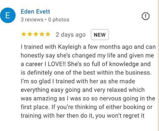 Five-star Google review from Eden Evett: I trained with Kayleigh a few months ago and can honestly say she's changed my life and given me a career I LOVE! She's so full of knowledge and is definitely one of the best within the business. She made everything easy going and very relaxed which was amazing as I was so so nervous going in the first place. If you're thinking of either booking or training with her then do it, you won't regret it.