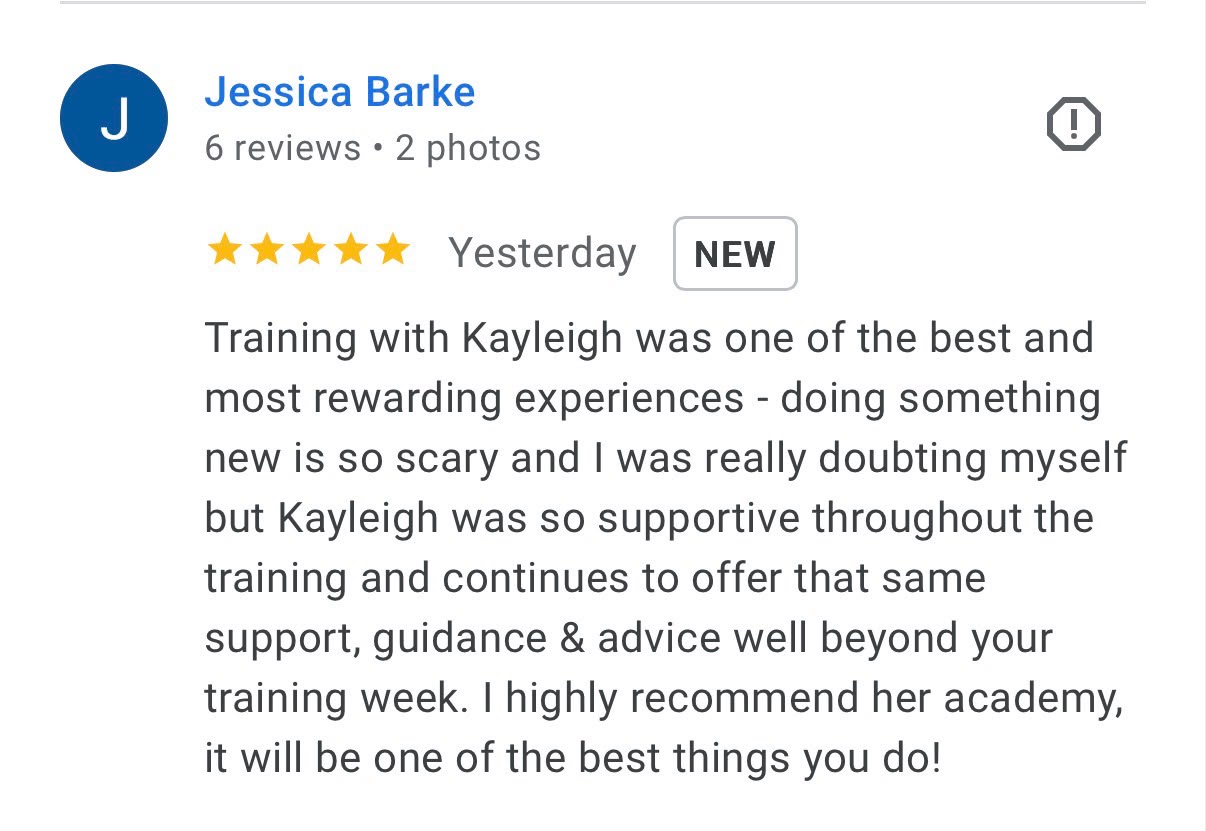 Five-star Google review from Jessica Barke: Training with Kayleigh was one of the best and most rewarding experiences - doing something new is so scary and I was really doubting myself but Kayleigh was so supportive throughout the training and continues to offer that same support, guidance and advice well beyond your training week. I highly recommend her academy, it will be one of the best things you do!