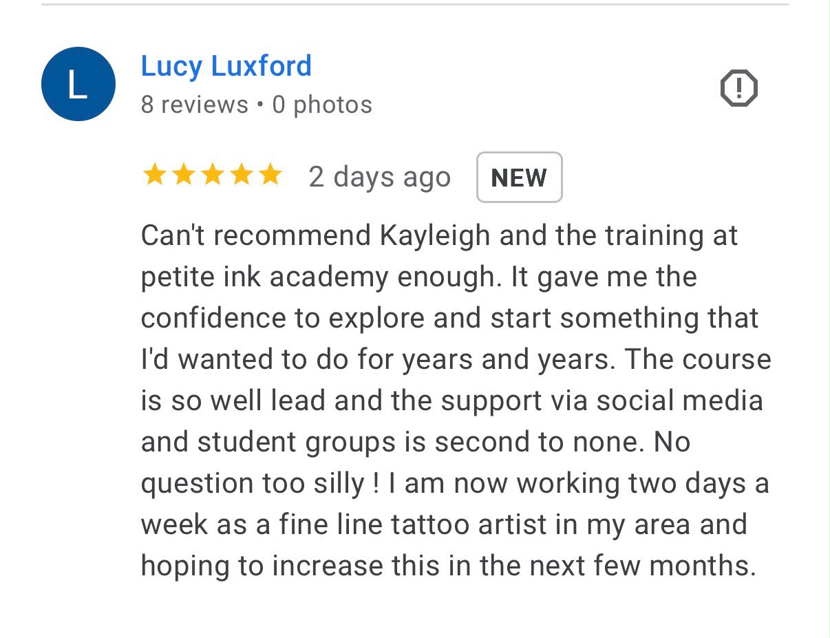 Five-star Google review from Lucy Luxford: Can't recommend Kayleigh and the training at petite ink academy enough. It gave me the confidence to explore and start something that I'd wanted to do for years and years. The course is so well lead and the support via social media and student groups is second to none. No question too silly! I am now working two days a week as a fine line tattoo artist in my area and hoping to increase this in the next few months.