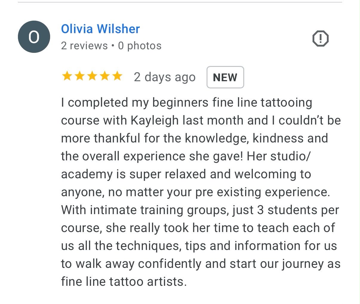 Five-star Google review from Olivia Wilsher: I completed my beginners fine line tattooing course with Kayleigh last month and I couldn't be more thankful for the knowledge, kindness and the overall experience she gave! Her studio/academy is super relaxed and welcoming to anyone, no matter your pre existing experience. With intimate training groups, just 3 students per course, she really took her time to teach each of us all the techniques, tips and information for us to walk away confidently and start our journey as fine line tattoo artists.