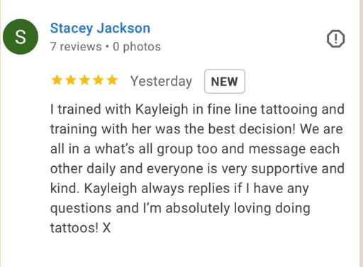 Five-star Google review from Stacey Jackson: I trained with Kayleigh in fine line tattooing and training with her was the best decision! We are all in a WhatsApp group too and message each other daily and everyone is very supportive and kind. Kayleigh always replies if I have any questions and I'm absolutely loving doing tattoos!