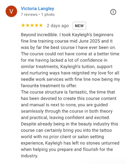 Five-star Google review from Victoria Langley: Beyond incredible. I took Kayleigh's beginners fine line training course mid June 2025 and it was by far the best course I have ever been on. Kayleigh's tuition, support and nurturing ways have reignited my love for all needle work services, with fine line now being my favourite treatment to offer. The course structure is fantastic and the time that has been devoted to create this course and manual is next to none. Kayleigh has left no stones unturned when helping you prepare and flourish for the industry.