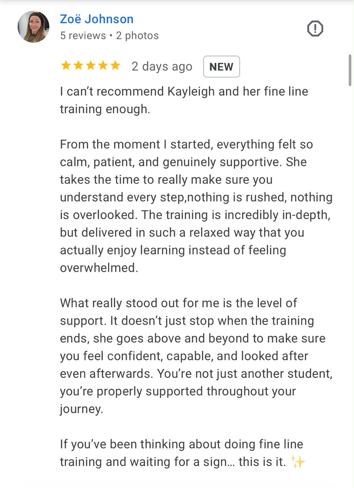 Five-star Google review from Zoë Johnson: I can't recommend Kayleigh and her fine line training enough. From the moment I started, everything felt so calm, patient, and genuinely supportive. She takes the time to really make sure you understand every step, nothing is rushed, nothing is overlooked. The training is incredibly in-depth, but delivered in such a relaxed way that you actually enjoy learning instead of feeling overwhelmed. What really stood out for me is the level of support. It doesn't just stop when the training ends, she goes above and beyond to make sure you feel confident, capable, and looked after even afterwards. If you've been thinking about doing fine line training and waiting for a sign… this is it.